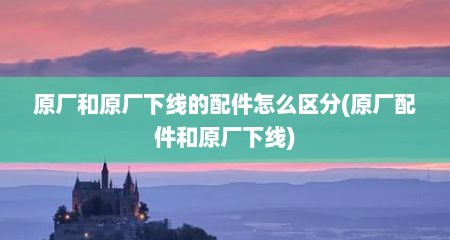 原厂和原厂下线的配件怎么区分(原厂配件和原厂下线)