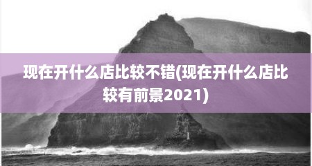 现在开什么店比较不错(现在开什么店比较有前景2021)