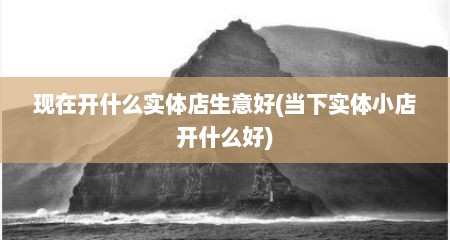 现在开什么实体店生意好(当下实体小店开什么好)