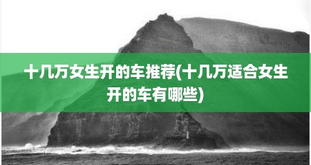 十几万女生开的车推荐(十几万适合女生开的车有哪些)