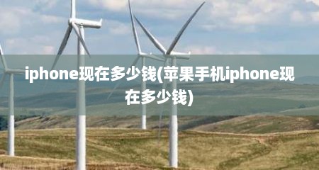 iphone现在多少钱(苹果手机iphone现在多少钱)