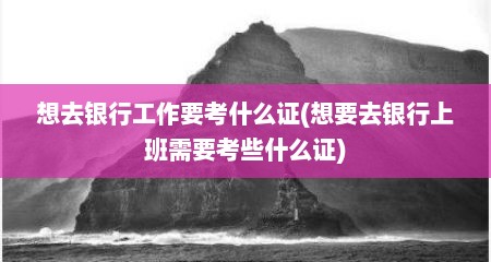 想去银行工作要考什么证(想要去银行上班需要考些什么证)