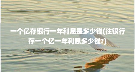 一个亿存银行一年利息是多少钱(往银行存一个亿一年利息多少钱?)