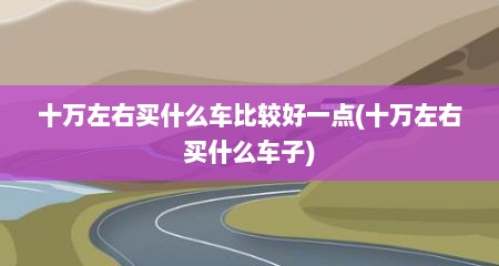 十万左右买什么车比较好一点(十万左右买什么车子)