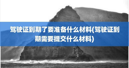 驾驶证到期了要准备什么材料(驾驶证到期需要提交什么材料)