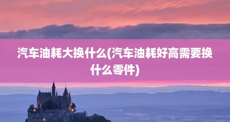 汽车油耗大换什么(汽车油耗好高需要换什么零件)