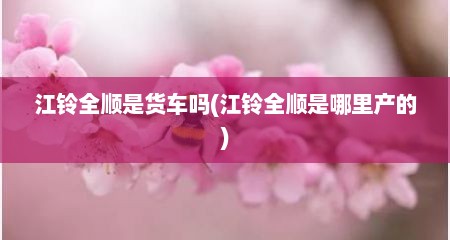 江铃全顺是货车吗(江铃全顺是哪里产的)
