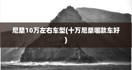 尼桑10万左右车型(十万尼桑哪款车好)