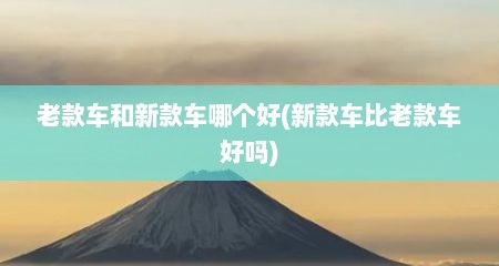 老款车和新款车哪个好(新款车比老款车好吗)