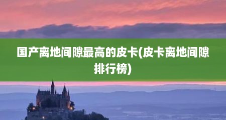 国产离地间隙最高的皮卡(皮卡离地间隙排行榜)