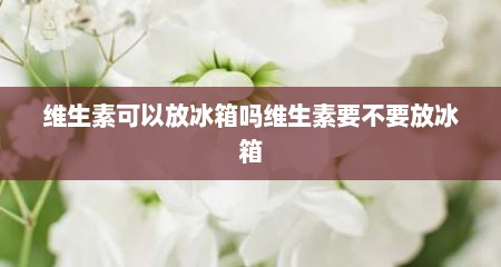 维生素可以放冰箱吗维生素要不要放冰箱