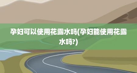 孕妇可以使用花露水吗(孕妇能使用花露水吗?)