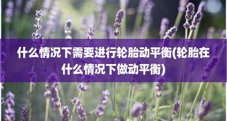 什么情况下需要进行轮胎动平衡(轮胎在什么情况下做动平衡)