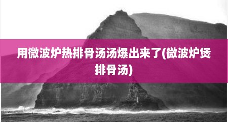 用微波炉热排骨汤汤爆出来了(微波炉煲排骨汤)