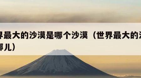 世界最大的沙漠是哪个沙漠（世界最大的沙漠是哪儿）