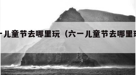 六一儿童节去哪里玩（六一儿童节去哪里玩重庆）