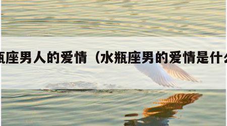 水瓶座男人的爱情（水瓶座男的爱情是什么样的）