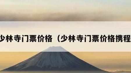 少林寺门票价格（少林寺门票价格携程）