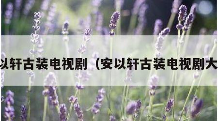 安以轩古装电视剧（安以轩古装电视剧大全）