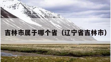 吉林市属于哪个省（辽宁省吉林市）