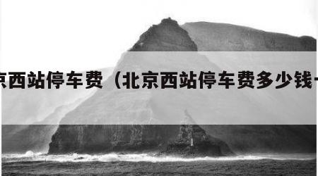 北京西站停车费（北京西站停车费多少钱一小时）