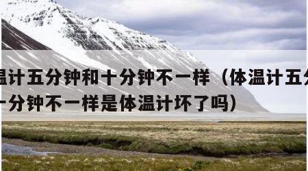 体温计五分钟和十分钟不一样（体温计五分钟和十分钟不一样是体温计坏了吗）