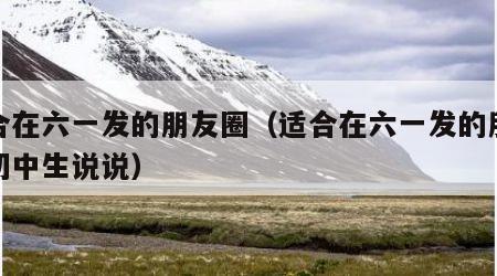 适合在六一发的朋友圈（适合在六一发的朋友圈初中生说说）
