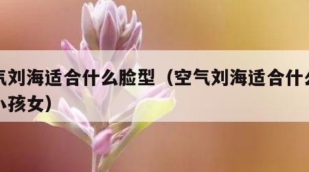 空气刘海适合什么脸型（空气刘海适合什么脸型小孩女）