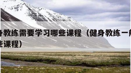 健身教练需要学习哪些课程（健身教练一般有哪些课程）