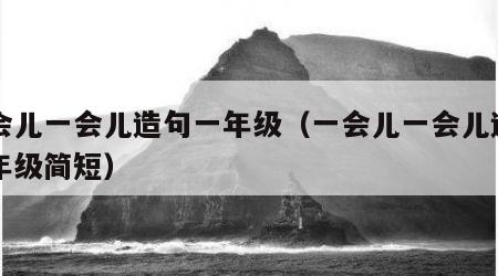 一会儿一会儿造句一年级（一会儿一会儿造句一年级简短）