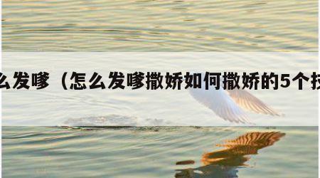 怎么发嗲（怎么发嗲撒娇如何撒娇的5个技巧）