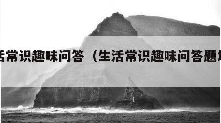 生活常识趣味问答（生活常识趣味问答题地理）