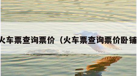 火车票查询票价（火车票查询票价卧铺）