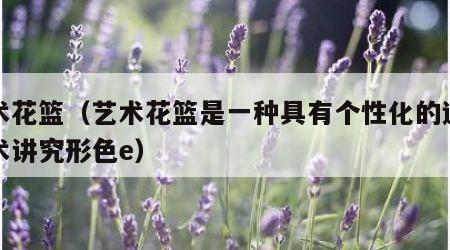 艺术花篮（艺术花篮是一种具有个性化的造型艺术讲究形色e）