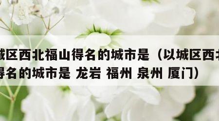 以城区西北福山得名的城市是（以城区西北福山得名的城市是 龙岩 福州 泉州 厦门）