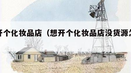 想开个化妆品店（想开个化妆品店没货源怎么办）