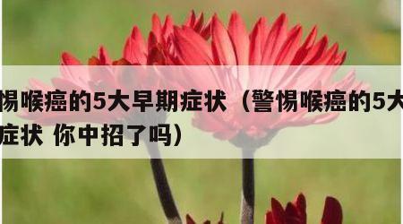 警惕喉癌的5大早期症状（警惕喉癌的5大早期症状 你中招了吗）