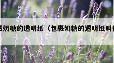 包裹奶糖的透明纸（包裹奶糖的透明纸叫什么纸）