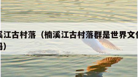 楠溪江古村落（楠溪江古村落群是世界文化遗产吗）