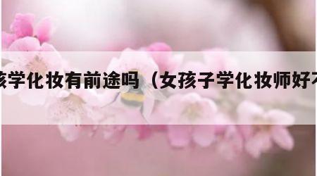 女孩学化妆有前途吗（女孩子学化妆师好不好）