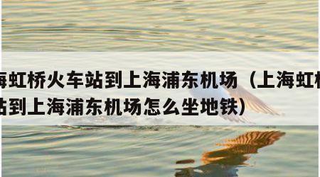 上海虹桥火车站到上海浦东机场（上海虹桥火车站到上海浦东机场怎么坐地铁）