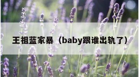 王祖蓝家暴（baby跟谁出轨了）