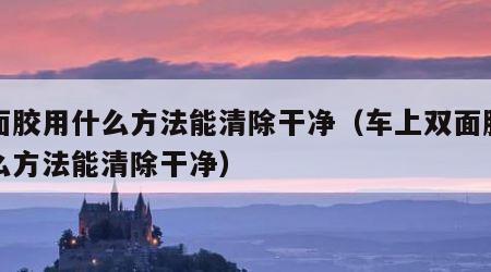 双面胶用什么方法能清除干净（车上双面胶用什么方法能清除干净）