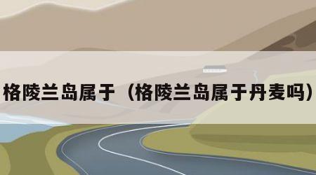 格陵兰岛属于（格陵兰岛属于丹麦吗）
