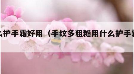 什么护手霜好用（手纹多粗糙用什么护手霜好用）
