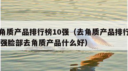 去角质产品排行榜10强（去角质产品排行榜10强脸部去角质产品什么好）