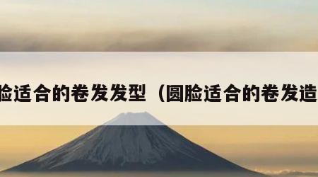 圆脸适合的卷发发型（圆脸适合的卷发造型）