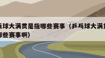 乒乓球大满贯是指哪些赛事（乒乓球大满贯是指哪些赛事啊）