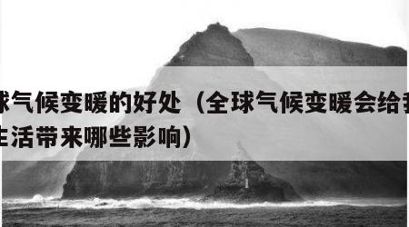 全球气候变暖的好处（全球气候变暖会给我们的生活带来哪些影响）