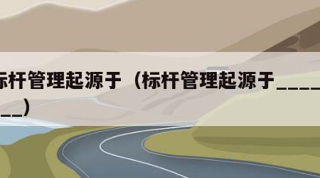标杆管理起源于（标杆管理起源于________）
